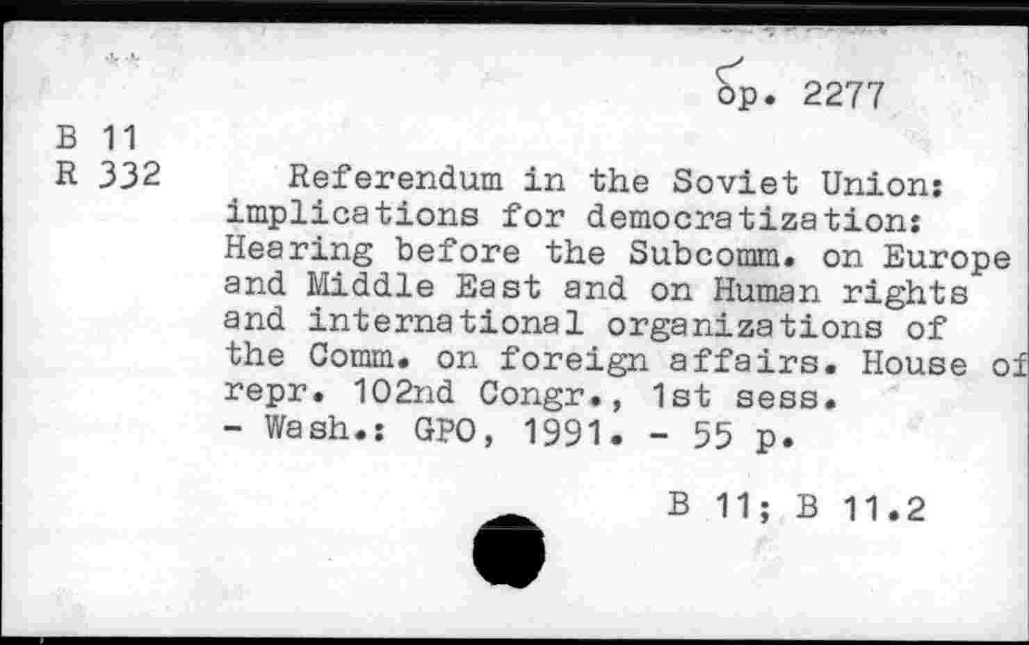 ﻿op. 2277
B 11
R 332 Referendum in the Soviet Union: implications for democratization: Hearing before the Subcomm, on Europe and Middle East and on Human rights and international organizations of the Comm, on foreign affairs. House o repr. 102nd Congr., 1st sess.
- Wash.: GPO, 1991. - 55 p.
B 11; B 11.2